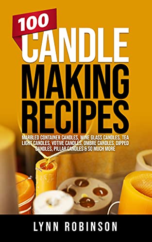 100 Candle Making Recipes: Marbled Container Candles, Wine Glass Candles, Tea Light Candles, Votive Candles, Ombre Candles, Dipped Candles, Pillar Candles & So Much More