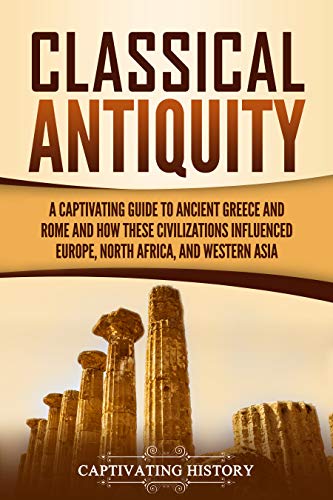 Classical Antiquity: A Captivating Guide to Ancient Greece and Rome and How These Civilizations Influenced Europe, North Africa, and Western Asia (Ancient Greek History)