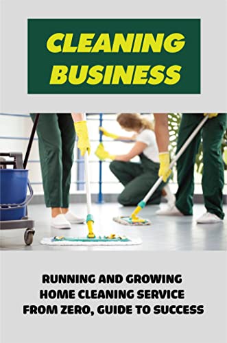 Cleaning Business: Running And Growing Home Cleaning Service From Zero, Guide To Success